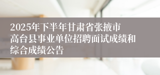 2025年下半年甘肃省张掖市高台县事业单位招聘面试成绩和综合成绩公告