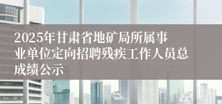 2025年甘肃省地矿局所属事业单位定向招聘残疾工作人员总成绩公示