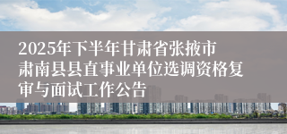 2025年下半年甘肃省张掖市肃南县县直事业单位选调资格复审与面试工作公告