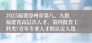 2025福建漳州市第八、九批福建省高层次人才、第四批省工科类?青年专业人才拟认定人选名单公示