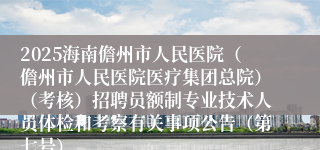 2025海南儋州市人民医院（儋州市人民医院医疗集团总院）（考核）招聘员额制专业技术人员体检和考察有关事项公告（第七号）