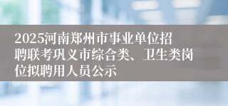 2025河南郑州市事业单位招聘联考巩义市综合类、卫生类岗位拟聘用人员公示