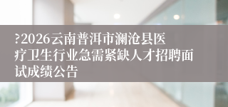 ?2026云南普洱市澜沧县医疗卫生行业急需紧缺人才招聘面试成绩公告