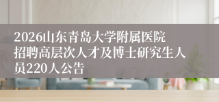 2026山东青岛大学附属医院招聘高层次人才及博士研究生人员220人公告