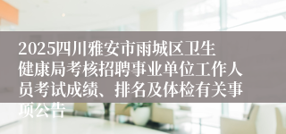 2025四川雅安市雨城区卫生健康局考核招聘事业单位工作人员考试成绩、排名及体检有关事项公告