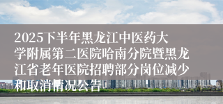 2025下半年黑龙江中医药大学附属第二医院哈南分院暨黑龙江省老年医院招聘部分岗位减少和取消情况公告