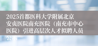 2025首都医科大学附属北京安贞医院南充医院(南充市中心医院)引进高层次人才拟聘人员公示