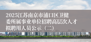 2025江苏南京市浦口区卫健委所属事业单位招聘高层次人才拟聘用人员公示（二）