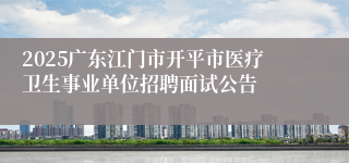 2025广东江门市开平市医疗卫生事业单位招聘面试公告