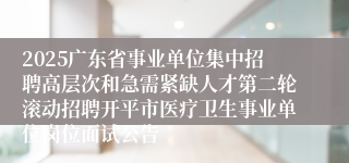 2025广东省事业单位集中招聘高层次和急需紧缺人才第二轮滚动招聘开平市医疗卫生事业单位岗位面试公告