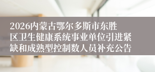 2026内蒙古鄂尔多斯市东胜区卫生健康系统事业单位引进紧缺和成熟型控制数人员补充公告