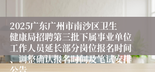 2025广东广州市南沙区卫生健康局招聘第三批下属事业单位工作人员延长部分岗位报名时间、调整确认报名时间及笔试安排公告