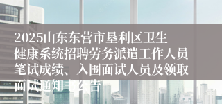 2025山东东营市垦利区卫生健康系统招聘劳务派遣工作人员笔试成绩、入围面试人员及领取面试通知书公告