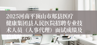 2025河南平顶山市郏县医疗健康集团县人民医院招聘专业技术人员(人事代理)面试成绩及总成绩公示