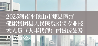 2025河南平顶山市郏县医疗健康集团县人民医院招聘专业技术人员(人事代理)面试成绩及总成绩公示