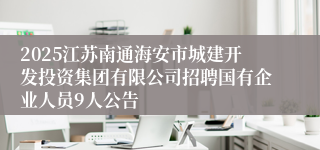 2025江苏南通海安市城建开发投资集团有限公司招聘国有企业人员9人公告