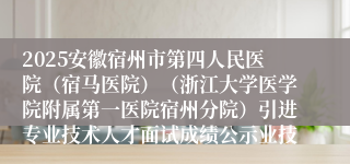 2025安徽宿州市第四人民医院（宿马医院）（浙江大学医学院附属第一医院宿州分院）引进专业技术人才面试成绩公示业技...