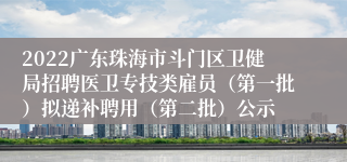 2022广东珠海市斗门区卫健局招聘医卫专技类雇员（第一批）拟递补聘用（第二批）公示