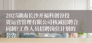 2025湖南长沙开福科创谷投资运营管理有限公司核减招聘合同制?工作人员招聘岗位计划的公告