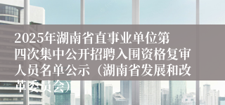 2025年湖南省直事业单位第四次集中公开招聘入围资格复审人员名单公示（湖南省发展和改革委员会）