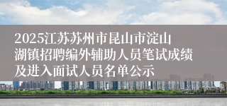 2025江苏苏州市昆山市淀山湖镇招聘编外辅助人员笔试成绩及进入面试人员名单公示