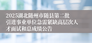 2025湖北随州市随县第二批引进事业单位急需紧缺高层次人才面试和总成绩公告