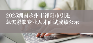 2025湖南永州市祁阳市引进急需紧缺专业人才面试成绩公示