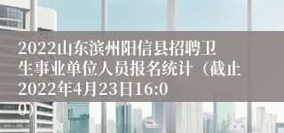 2022山东滨州阳信县招聘卫生事业单位人员报名统计（截止2022年4月23日16:00）