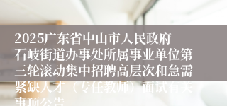 2025广东省中山市人民政府石岐街道办事处所属事业单位第三轮滚动集中招聘高层次和急需紧缺人才（专任教师）面试有关事项公告