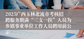 2025广西玉林北流市考核招聘服务期满“三支一扶”人员为乡镇事业单位工作人员聘用前公示