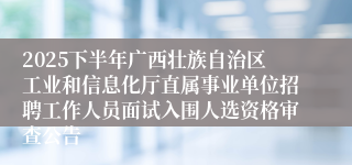 2025下半年广西壮族自治区工业和信息化厅直属事业单位招聘工作人员面试入围人选资格审查公告