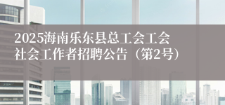 2025海南乐东县总工会工会社会工作者招聘公告（第2号）