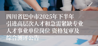 四川省巴中市2025年下半年引进高层次人才和急需紧缺专业人才事业单位岗位 资格复审及综合测评公告