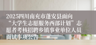 2025四川南充市蓬安县面向“大学生志愿服务西部计划”志愿者考核招聘乡镇事业单位人员面试事项公告