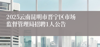 2025云南昆明市晋宁区市场监督管理局招聘1人公告