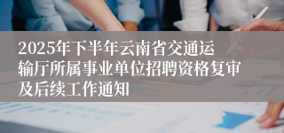 2025年下半年云南省交通运输厅所属事业单位招聘资格复审及后续工作通知