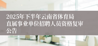 2025年下半年云南省体育局直属事业单位招聘人员资格复审公告
