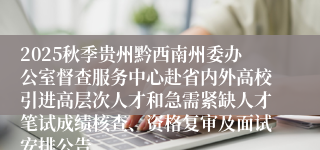 2025秋季贵州黔西南州委办公室督查服务中心赴省内外高校引进高层次人才和急需紧缺人才笔试成绩核查、资格复审及面试安排公告