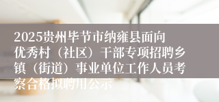 2025贵州毕节市纳雍县面向优秀村（社区）干部专项招聘乡镇（街道）事业单位工作人员考察合格拟聘用公示