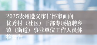 2025贵州遵义市仁怀市面向优秀村（社区）干部专项招聘乡镇（街道）事业单位工作人员体检公告