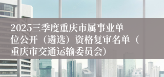 2025三季度重庆市属事业单位公开(遴选)资格复审名单(重庆市交通运输委员会)