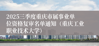 2025三季度重庆市属事业单位资格复审名单通知（重庆工业职业技术大学）