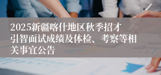 2025新疆喀什地区秋季招才引智面试成绩及体检、考察等相关事宜公告