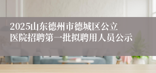 2025山东德州市德城区公立医院招聘第一批拟聘用人员公示
