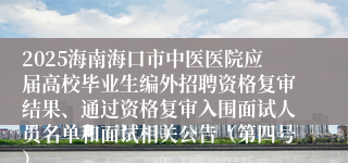 2025海南海口市中医医院应届高校毕业生编外招聘资格复审结果、通过资格复审入围面试人员名单和面试相关公告（第四号）