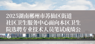 2025湖南郴州市苏仙区街道社区卫生服务中心面向本区卫生院选聘专业技术人员笔试成绩公布