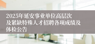 2025年延安事业单位高层次及紧缺特殊人才招聘各项成绩及体检公告