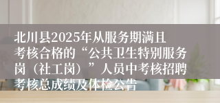 北川县2025年从服务期满且考核合格的“公共卫生特别服务岗(社工岗)”人员中考核招聘考核总成绩及体检公告