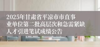 2025年甘肃省平凉市市直事业单位第二批高层次和急需紧缺人才引进笔试成绩公告