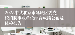 2025中共北京市延庆区委党校招聘事业单位综合成绩公布及体检公告